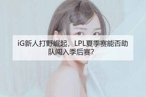iG新人打野崛起，LPL夏季赛能否助队闯入季后赛？