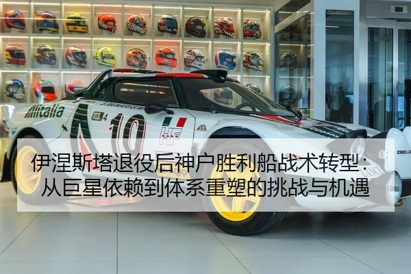 伊涅斯塔退役后神户胜利船战术转型：从巨星依赖到体系重塑的挑战与机遇