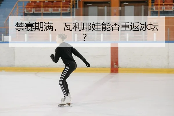 禁赛期满，瓦利耶娃能否重返冰坛？